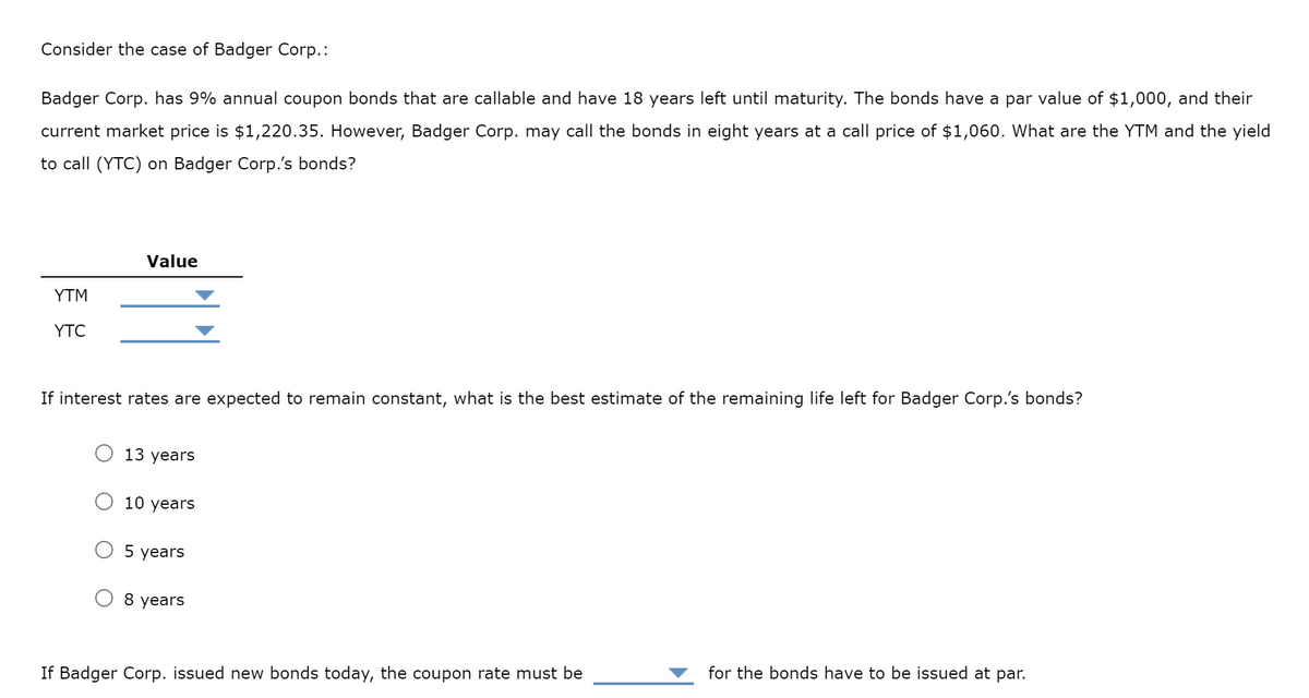 Consider the case of Badger Corp.:
Badger Corp. has 9% annual coupon bonds that are callable and have 18 years left until maturity. The bonds have a par value of $1,000, and their
current market price is $1,220.35. However, Badger Corp. may call the bonds in eight years at a call price of $1,060. What are the YTM and the yield
to call (YTC) on Badger Corp.'s bonds?
YTM
YTC
Value
If interest rates are expected to remain constant, what is the best estimate of the remaining life left for Badger Corp.'s bonds?
13 years
10 years
5 years
8 years
If Badger Corp. issued new bonds today, the coupon rate must be
for the bonds have to be issued at par.