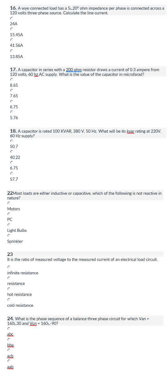 16. A wye connected load has a 5L20° ohm impedance per phase is connected across a
120 volts three-phase source. Calculate the line current.
24A
15.45A
41.56A
13.85A
17. A capacitor in series with a 200 ohm resistor draws a current of 0.3 ampere from
120 volts, 60 hz AC supply. What is the value of the capacitor in microfarad?
8.65
7.65
6.75
5.76
18. A capacitor is rated 100 KVAR, 380 V, 50 Hz. What will be its kyar rating at 220V,
60 Hz supply?
50.7
40.22
6.75
57.7
22Most loads are either inductive or capacitive, which of the following is not reactive in
nature?
Motors
PC
Light Bulbs
Sprinkler
23
It is the ratio of measured voltage to the measured current of an electrical load circuit.
resistance
resistance
hot resistance
cold resistance
24. What is the phase sequence of a balance three phase circuit for which Van =
160L30 and Vcn - 160L-90?
abs.
bba
acb
aab
