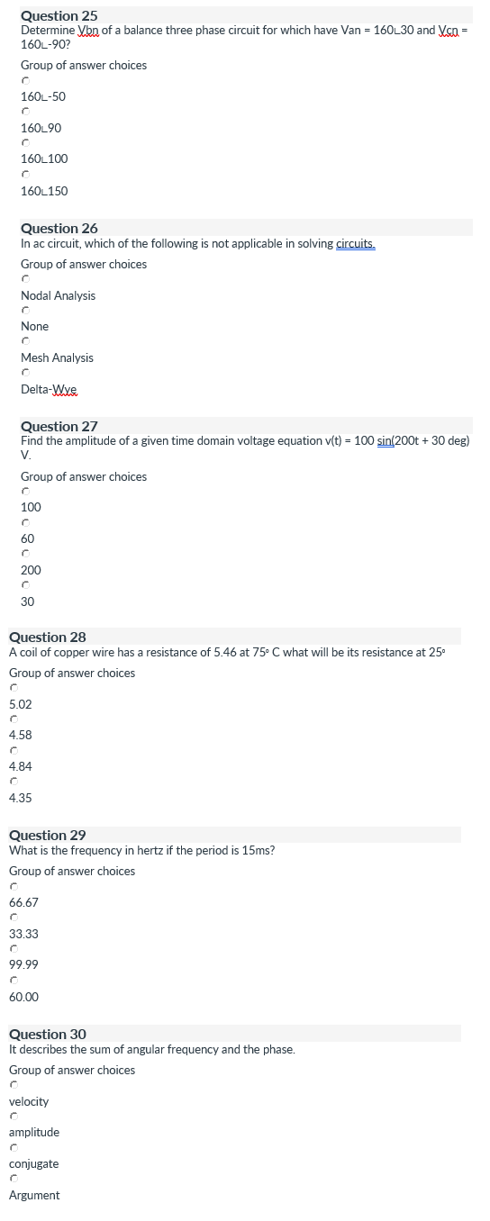 Question 25
Determine ybn of a balance three phase circuit for which have Van = 160L30 and Vçn =
160L-90?
Group of answer choices
160L-50
160L90
160L100
160L150
Question 26
In ac circuit, which of the following is not applicable in solving circuits.
Group of answer choices
Nodal Analysis
None
Mesh Analysis
Delta-Wye
Question 27
Find the amplitude of a given time domain voltage equation v(t) = 100 sin(200t + 30 deg)
V.
Group of answer choices
100
60
200
30
Question 28
A coil of copper wire has a resistance of 5.46 at 75° C what will be its resistance at 25°
Group of answer choices
5.02
4.58
4.84
4.35
Question 29
What is the frequency in hertz if the period is 15ms?
Group of answer choices
66.67
33.33
99.99
60.00
Question 30
It describes the sum of angular frequency and the phase.
Group of answer choices
velocity
amplitude
conjugate
Argument
