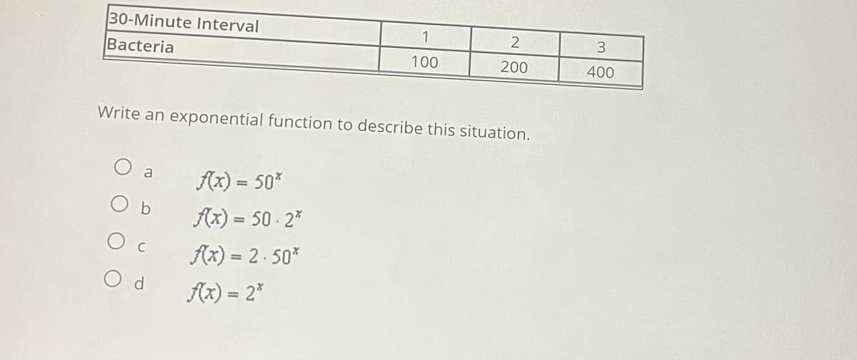 30-Minute Interval
1
3
Bacteria
100
200
400
Write an exponential function to describe this situation.
Ax) = 50*
Ax) = 50 - 2*
Ax) = 2. 50*
d.
Ax) = 2*
