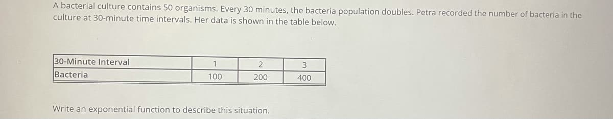 A bacterial culture contains 50 organisms. Every 30 minutes, the bacteria population doubles. Petra recorded the number of bacteria in the
culture at 30-minute time intervals. Her data is shown in the table below.
30-Minute Interval
2
Bacteria
100
200
400
Write an exponential function to describe this situation.
