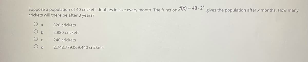 Suppose a population of 40 crickets doubles in size every month. The function (x) = 40 · 2"
crickets will there be after 3 years?
gives the population after x months. How many
320 crickets
b
2,880 crickets
240 crickets
2,748,779,069,440 crickets
O O
