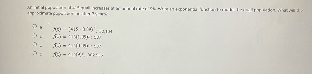 An initial population of 415 quail increases at an annual rate of 9%. Write an exponential function to model the quail population. What will the
approximate population be after 3 years?
f(x) = (415 0.09)"; 52,104
a
O b
Ax) = 415(1.09)*; 537
Ax)
415(0.09)*; 537
O d
f(x) = 415(9)*; 302,535
