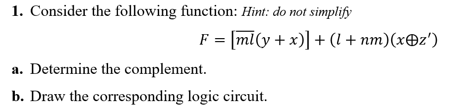 1. Consider the following function: Hint: do not simplify
F = [ml(y + x)]+ (l + nm)(xOz')
a. Determine the complement.
b. Draw the corresponding logic circuit.
