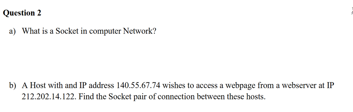 Question 2
a) What is a Socket in computer Network?
b) A Host with and IP address 140.55.67.74 wishes to access a webpage from a webserver at IP
212.202.14.122. Find the Socket pair of connection between these hosts.
