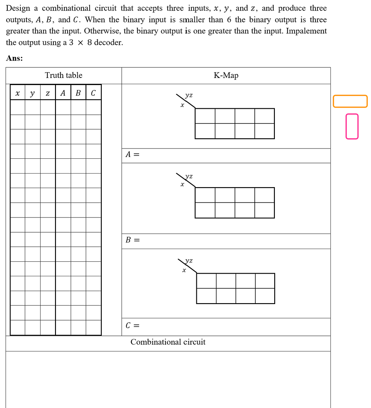 Design a combinational circuit that accepts three inputs, x, y, and z, and produce three
outputs, A, B, and C. When the binary input is smaller than 6 the binary output is three
greater than the input. Otherwise, the binary output is one greater than the input. Impalement
the output using a 3 x 8 decoder.
Ans:
Truth table
К-Мар
y
Z
А
В
C
yz
A =
yz
В —
yz
C =
Combinational circuit
