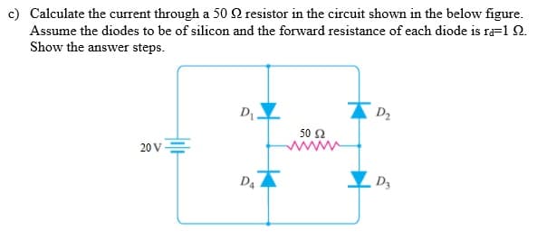 c) Calculate the current through a 50 2 resistor in the circuit shown in the below figure.
Assume the diodes to be of silicon and the forward resistance of each diode is r=1 2.
Show the answer steps.
D.
D2
50 2
ww
20 V=
D4
D3
