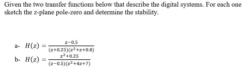 Given the two transfer functions below that describe the digital systems. For each one
sketch the z-plane pole-zero and determine the stability.
z-0.5
а- Н(2)
(z+0.25)(z2+z+0.8)
z2 +0.25
b- H(z)
(z-0.5)(z2+4z+7)
