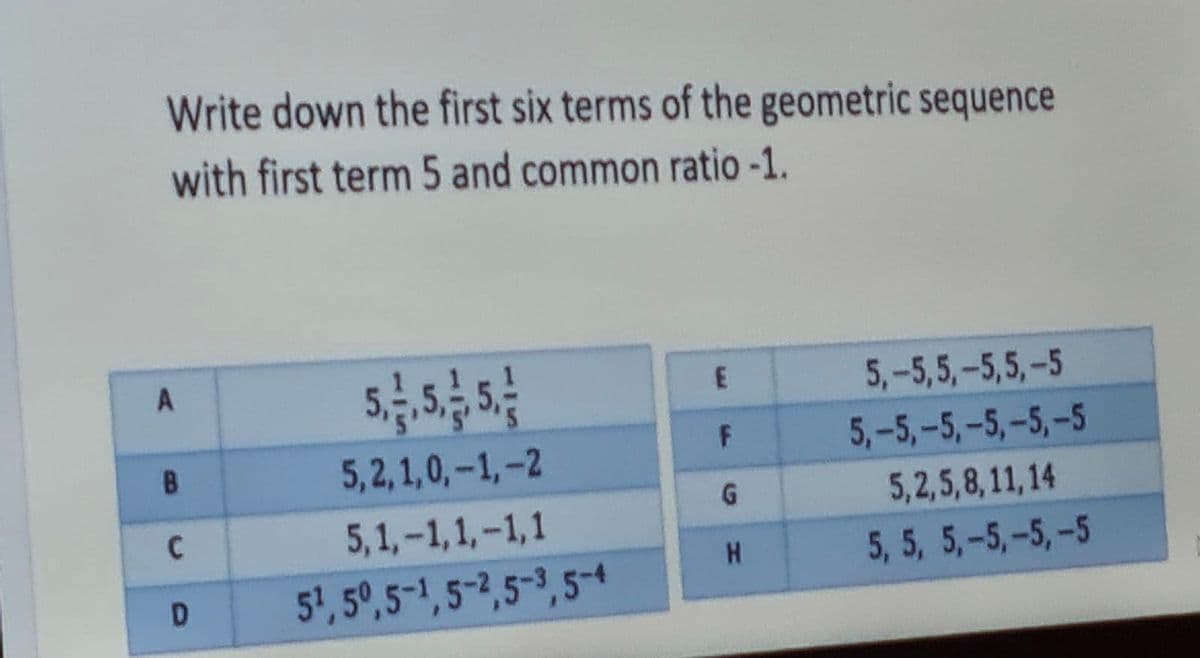 Write down the first six terms of the geometric sequence
with first term 5 and common ratio -1.
5,-5,5,-5,5,-5
5,2,1,0,-1,-2
5,-5,-5,-5,-5,-5
B
G.
5,2,5,8,11,14
5,1,-1,1,-1,1
5, 5, 5,-5,-5,-5
51, 5°,5-1,5-2,5-3, 5-4
