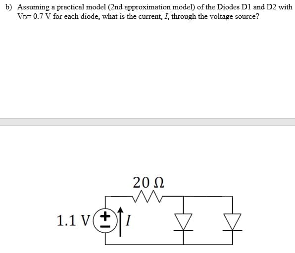 b) Assuming a practical model (2nd approximation model) of the Diodes D1 and D2 with
VD= 0.7 V for each diode, what is the current, I, through the voltage source?
20 N
1.1 V(+
