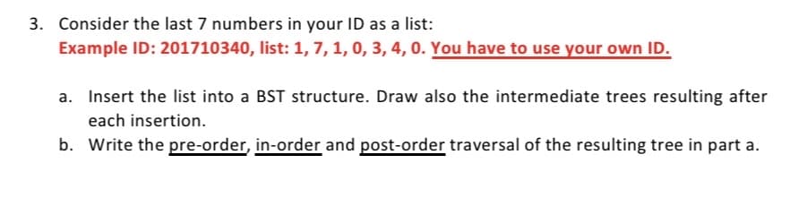 3. Consider the last 7 numbers in your ID as a list:
Example ID: 201710340, list: 1, 7, 1, 0, 3, 4, 0. You have to use your own ID.
a. Insert the list into a BST structure. Draw also the intermediate trees resulting after
each insertion.
b. Write the pre-order, in-order and post-order traversal of the resulting tree in part a.
