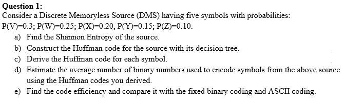 Question 1:
Consider a Discrete Memoryless Source (DMS) having five symbols with probabilities:
P(V)=0.3; P(W)=0.25; P(X)=0.20, P(Y)=0.15; P(Z)=0.10.
a) Find the Shannon Entropy of the source.
b) Construct the Huffman code for the source with its decision tree.
c) Derive the Huffman code for each symbol.
d) Estimate the average number of binary numbers used to encode symbols from the above source
using the Huffman codes you derived.
e) Find the code efficiency and compare it with the fixed binary coding and ASCII coding.
