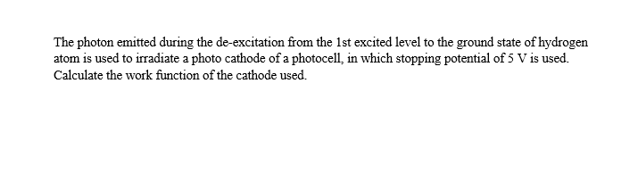 The photon emitted during the de-excitation from the 1st excited level to the ground state of hydrogen
atom is used to irradiate a photo cathode of a photocell, in which stopping potential of 5 V is used.
Calculate the work function of the cathode used.