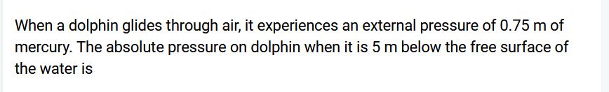 When a dolphin glides through air, it experiences an external pressure of 0.75 m of
mercury. The absolute pressure on dolphin when it is 5 m below the free surface of
the water is