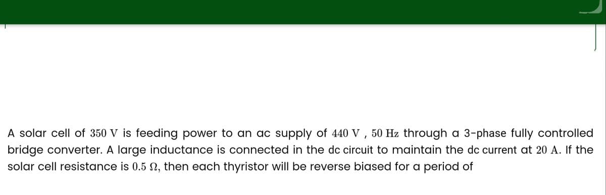 A solar cell of 350 V is feeding power to an ac supply of 440 V, 50 Hz through a 3-phase fully controlled
bridge converter. A large inductance is connected in the dc circuit to maintain the dc current at 20 A. If the
solar cell resistance is 0.5 02, then each thyristor will be reverse biased for a period of