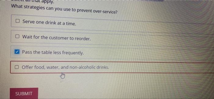apply.
What strategies can you use to prevent over-service?
Serve one drink at a time.
Wait for the customer to reorder.
Pass the table less frequently.
Offer food, water, and non-alcoholic drinks.
SUBMIT