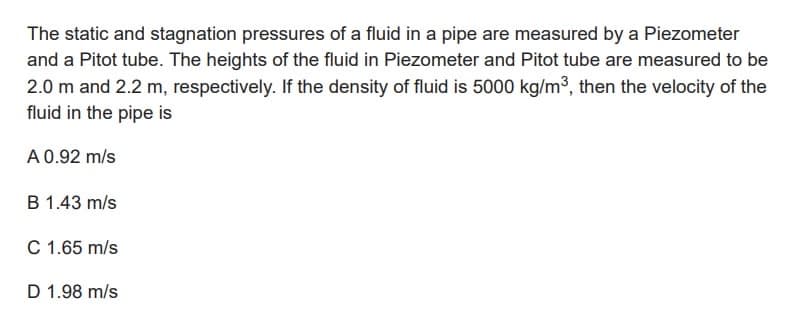 The static and stagnation pressures of a fluid in a pipe are measured by a Piezometer
and a Pitot tube. The heights of the fluid in Piezometer and Pitot tube are measured to be
2.0 m and 2.2 m, respectively. If the density of fluid is 5000 kg/m³, then the velocity of the
fluid in the pipe is
A 0.92 m/s
B 1.43 m/s
C 1.65 m/s
D 1.98 m/s