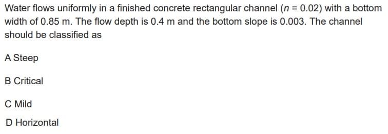 Water flows uniformly in a finished concrete rectangular channel (n = 0.02) with a bottom
width of 0.85 m. The flow depth is 0.4 m and the bottom slope is 0.003. The channel
should be classified as
A Steep
B Critical
C Mild
D Horizontal