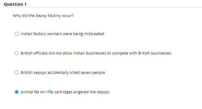 Question 1
Why did the Sepoy Mutiny occur?
O Indian factory workers were being mistreated
O British officials did not allow Indian businesses to compete with British businesses
British sepoys accidentally killed seven people
animal fat on rifle cartridges angered the sepoys
