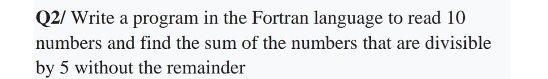 Q2/ Write a program in the Fortran language to read 10
numbers and find the sum of the numbers that are divisible
by 5 without the remainder
