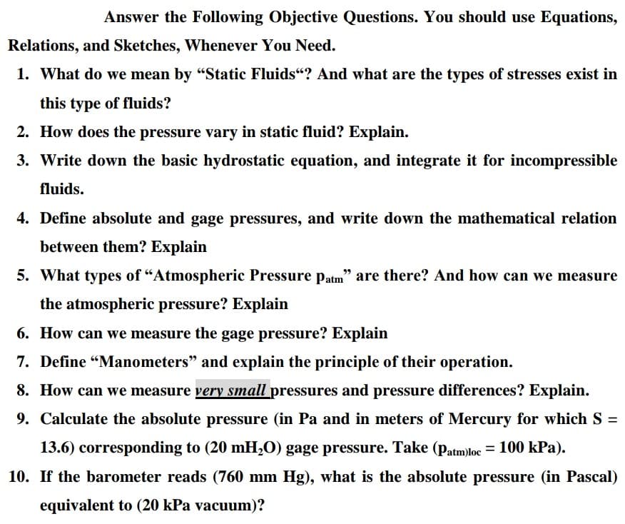 Answer the Following Objective Questions. You should use Equations,
Relations, and Sketches, Whenever You Need.
1. What do we mean by "Static Fluids“? And what are the types of stresses exist in
this type of fluids?
2. How does the pressure vary in static fluid? Explain.
3. Write down the basic hydrostatic equation, and integrate it for incompressible
fluids.
4. Define absolute and gage pressures, and write down the mathematical relation
between them? Explain
5. What types of "Atmospheric Pressure patm" are there? And how can we measure
the atmospheric pressure? Explain
6. How can we measure the gage pressure? Explain
7. Define "Manometers" and explain the principle of their operation.
8. How can we measure very small pressures and pressure differences? Explain.
9. Calculate the absolute pressure (in Pa and in meters of Mercury for which S =
13.6) corresponding to (20 mH,0) gage pressure. Take (patm)loc = 100 kPa).
10. If the barometer reads (760 mm Hg), what is the absolute pressure (in Pascal)
equivalent to (20 kPa vacuum)?
