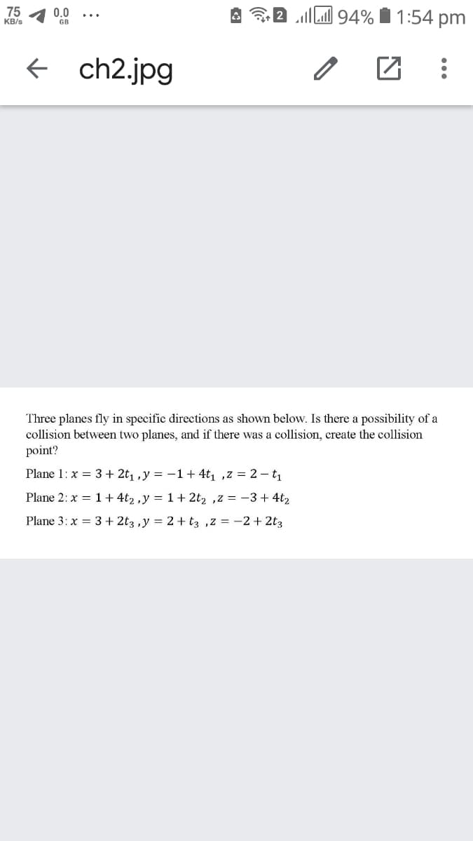 I 94% Í 1:54 pm
75
0.0
KB/s
GB
f ch2.jpg
Three planes fly in specific directions as shown below. Is there a possibility of a
collision between two planes, and if there was a collision, create the collision
point?
Plane 1: x = 3+ 2t1 ,y = -1+ 4tı ,z = 2 - t1
Plane 2: x = 1 + 4t, ,y = 1+ 2t2 ,z = -3 + 4t2
Plane 3: x = 3 + 2t3 ,y = 2 + tz ,z = -2 + 2t3
