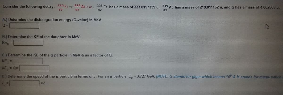 219 At + a.
223
Fr has a mass of 223.0197359 u,
87
21º At has a mass of 219.011162 u, and a has a mass of 4.002603 u.
223 Fr→
Consider the following decay:
87
85
85
A.) Determine the disintegration energy (Q-value) in MeV.
B.) Determine the KE of the daughter in MeV.
KED =
%3D
C.) Determine the KE of the a particle in MeV & as a factor of Q.
KE, =
KE
%3D
%3D
Qx
D.) Determine the speed of the a particle in terms of c. For an a particle, E, = 3.727 GeV. [NOTE: G stands for giga- which means 109 & M stands for mega- which
