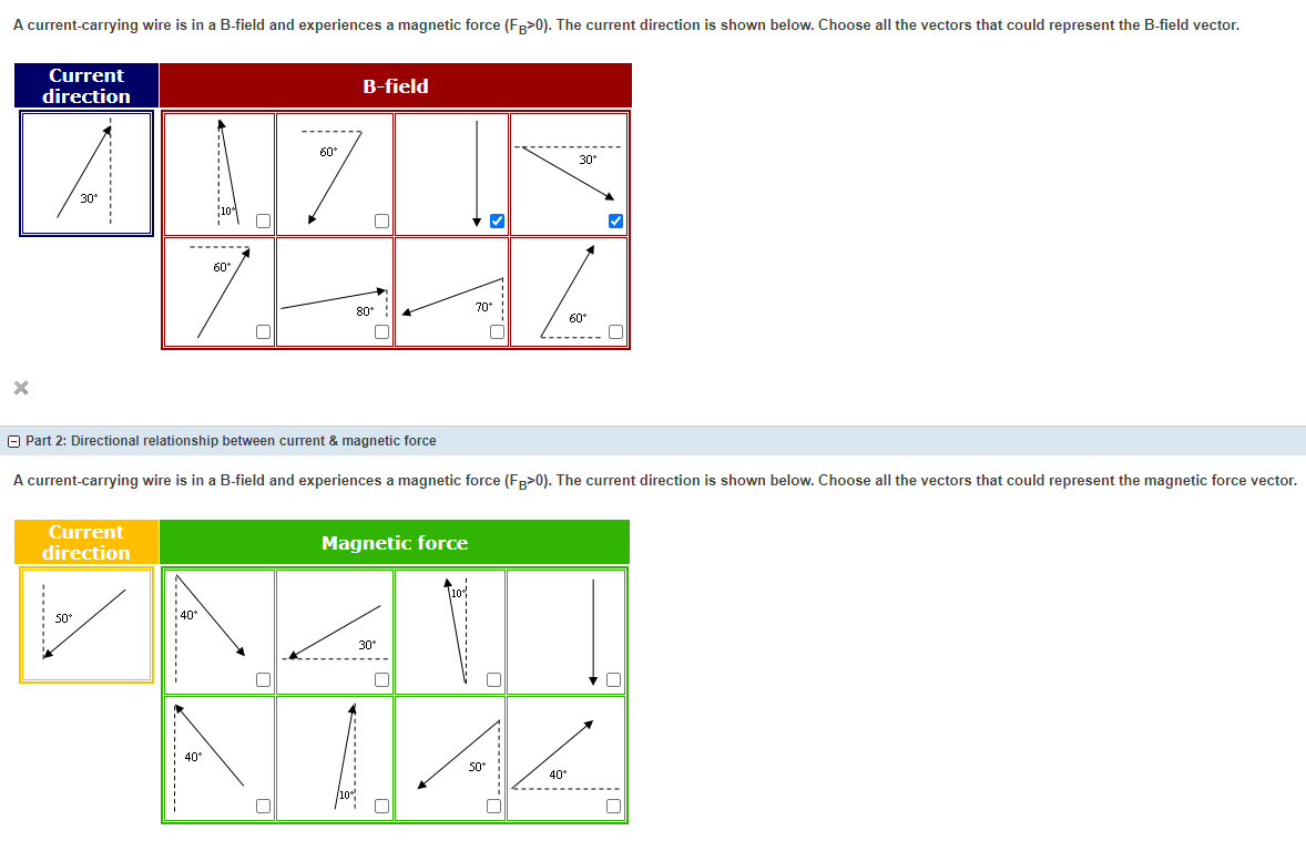 A current-carrying wire is in a B-field and experiences a magnetic force (Fg>0). The current direction is shown below. Choose all the vectors that could represent the B-field vector.
Current
B-field
direction
60°
30
30
7.
------
60°
70°
80°
60°
O Part 2: Directional relationship between current & magnetic force
A current-carrying wire is in a B-field and experiences a magnetic force (FR>0). The current direction is shown below. Choose all the vectors that could represent the magnetic force vector.
Current
direction
Magnetic force
40
30°
40°
50°
40
.--.....

