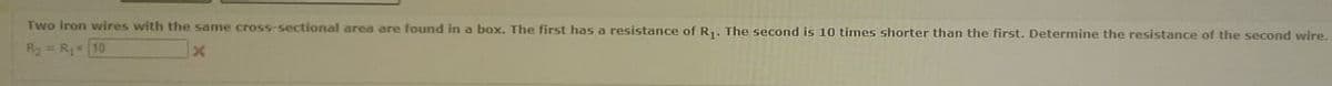 Two Iron wvires with the same cross-sectional area are found in a box. The first has a resistance of R.. The second is 10 times shorter than the first, Determine the resistance of the second wire,
R2 = R 10
