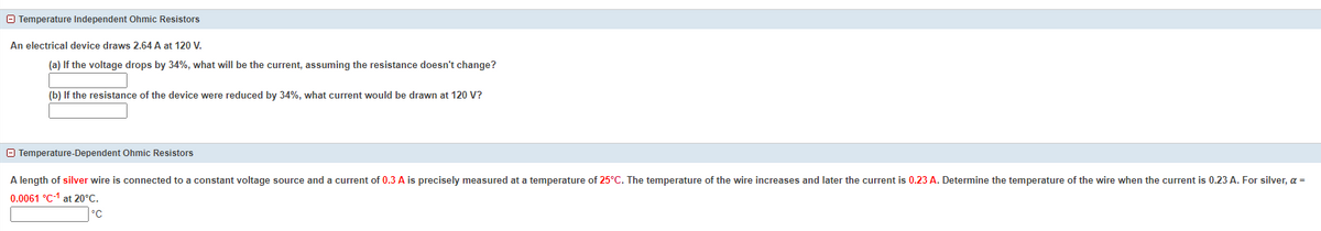 O Temperature Independent Ohmic Resistors
An electrical device draws 2.64 A at 120 V.
(a) If the voltage drops by 34%, what will be the current, assuming the resistance doesn't change?
(b) If the resistance of the device were reduced by 34%, what current would be drawn at 120 V?
O Temperature-Dependent Ohmic Resistors
A length of silver wire is connected to a constant voltage source and a current of 0.3 A is precisely measured at a temperature of 25°C. The temperature of the wire increases and later the current is 0.23 A. Determine the temperature of the wire when the current is 0.23 A. For silver, a =
0.0061 °C-1 at 20°C.
°C
