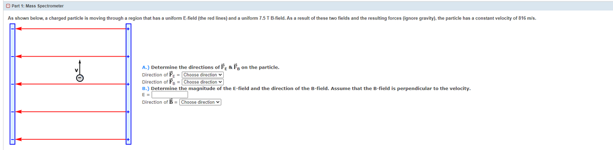 A Part 1: Mass Spectrometer
As shown below, a charged particle is moving through a region that has a uniform E-field (the red lines) and a uniform 7.5 T B-field. As a result of these two fields and the resulting forces (ignore gravity), the particle has a constant velocity of 816 m/s.
A.) Determine the directions of F- & FR on the particle.
Direction of F- = Choose direction v
Direction of Fa = Choose direction v
B.) Determine the magnitude of the E-field and the direction of the B-field. Assume that the B-field is perpendicular to the velocity.
E =
Direction of B = Choose direction v
