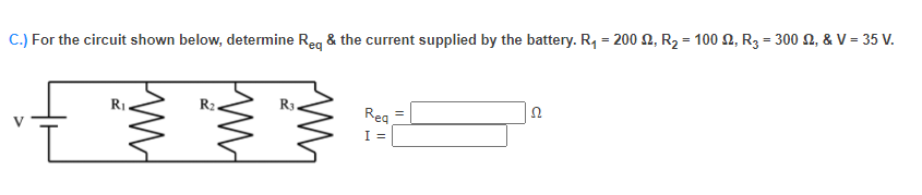 C.) For the circuit shown below, determine Reg & the current supplied by the battery. R, = 200 2, R2 = 100 N, R3 = 300 2, & V= 35 V.
R1.
R3
Rea
I =
