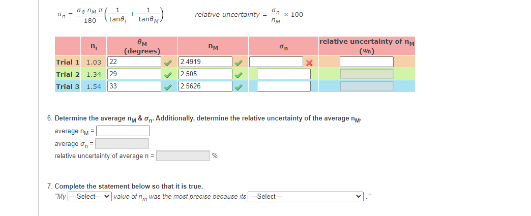 On =
relative uncertainty =
x 100
nM
+
tane;
tan@
180
OM
(degrees)
relative uncertainty of nM
(%)
n;
nM
On
Trial 1 1.03 22
2.4919
2.505
Trial 2 1.34
29
Trial 3 1.54 33
2.5626
6. Determine the average ny & on: Additionally, determine the relative uncertainty of the average ny-
average nM =
average on =
relative uncertainty of average n =
%
7. Complete the statement below so that it is true.
"My ---Select-- v value of nm was the most precise because its --Select--
