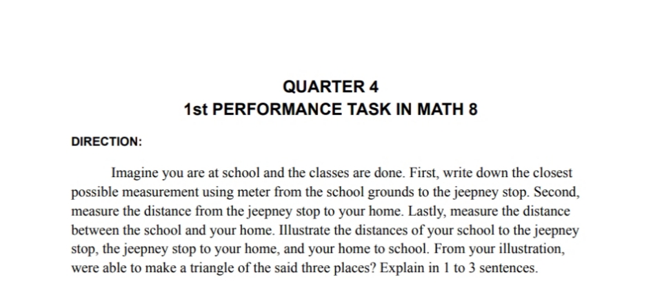 DIRECTION:
QUARTER 4
1st PERFORMANCE TASK IN MATH 8
Imagine you are at school and the classes are done. First, write down the closest
possible measurement using meter from the school grounds to the jeepney stop. Second,
measure the distance from the jeepney stop to your home. Lastly, measure the distance
between the school and your home. Illustrate the distances of your school to the jeepney
stop, the jeepney stop to your home, and your home to school. From your illustration,
were able to make a triangle of the said three places? Explain in 1 to 3 sentences.