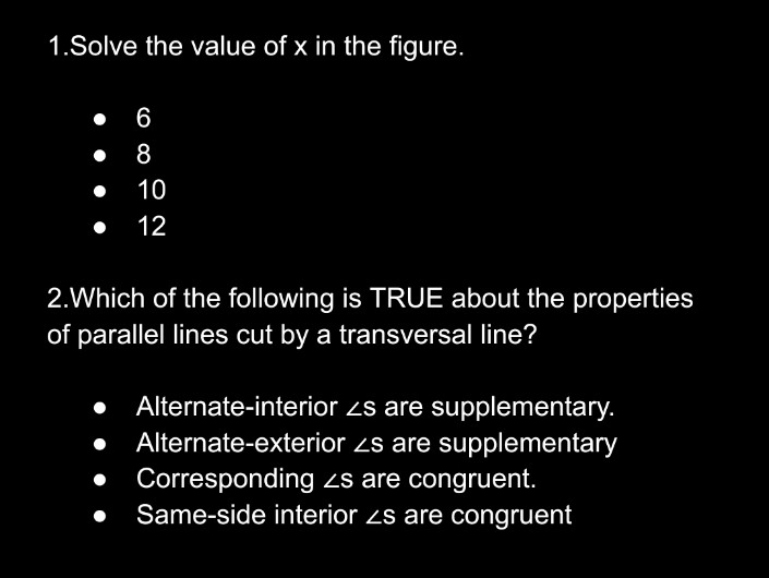 1.Solve the value of x in the figure.
6
8
10
12
2.Which of the following is TRUE about the properties
of parallel lines cut by a transversal line?
Alternate-interior zs are supplementary.
Alternate-exterior zs are supplementary
Corresponding zs are congruent.
Same-side interior zs are congruent