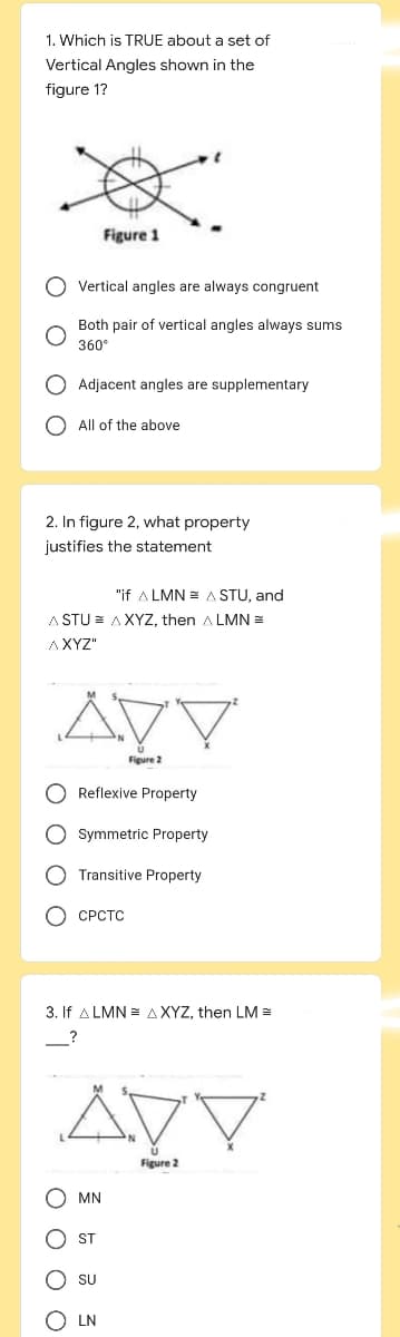 1. Which is TRUE about a set of
Vertical Angles shown in the
figure 1?
Vertical angles are always congruent
Both pair of vertical angles always sums
360°
O Adjacent angles are supplementary
All of the above
2. In figure 2, what property
justifies the statement
Figure 1
"if ALMN = A STU, and
ASTU AXYZ, then ALMN =
AXYZ"
Reflexive Property
O Symmetric Property
O Transitive Property
0000
OCPCTC
3. If ALMN AXYZ, then LM =
AVV
Figure 2
(MN
DY
Figure 2
ST
SU
LN