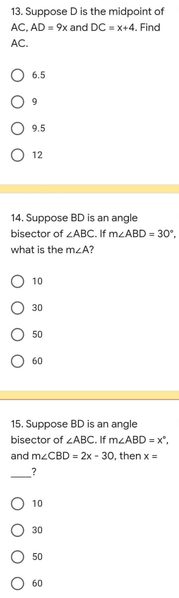 13. Suppose D is the midpoint of
AC, AD = 9x and DC = x+4. Find
AC.
6.5
9
9.5
12
14. Suppose BD is an angle
bisector of <ABC. If m<ABD = 30°,
what is the m<A?
10
30
50
60
15. Suppose BD is an angle
bisector of <ABC. If mzABD = xº,
and mzCBD = 2x - 30, then x =
?
10
30
50
60