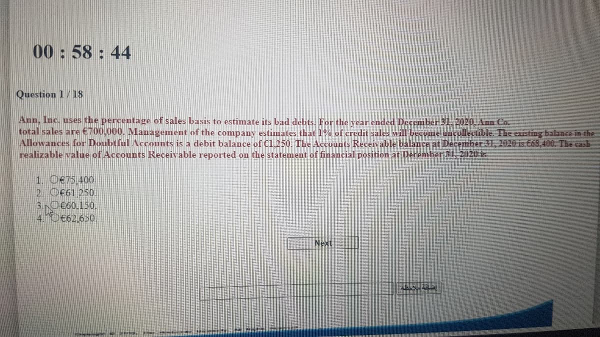 00:58: 44
Question 1/18
Ann, Inc. uses the percentage of sales basis to estimate its bad debts, For the year ended December 31, 2020, Ann Co.
total sales are €700,000. Management of the company estimates that 1% of credit sales will
Allowances for Doubtful Accounts is a debit balance of €1,250. The Accounts Receivable bal
realizable value of Accounts Receivable reported on the statement of financial position at December 31. 2020 is
ollectible. The existing balance in the
31. 2020 is €68,400. The cash
1. O€75.400
2 O€61,250.
3.N0€60,150.
4.D€62,650.
Next
