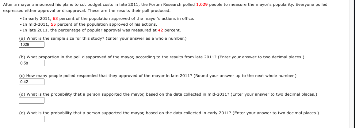 After a mayor announced his plans to cut budget costs in late 2011, the Forum Research polled 1,029 people to measure the mayor's popularity. Everyone polled
expressed either approval or disapproval. These are the results their poll produced.
• In early 2011, 63 percent of the population approved of the mayor's actions in office.
• In mid-2011, 55 percent of the population approved of his actions.
• In late 2011, the percentage of popular approval was measured at 42 percent.
(a) What is the sample size for this study? (Enter your answer as a whole number.)
1029
(b) What proportion in the poll disapproved of the mayor, according to the results from late 2011? (Enter your answer to two decimal places.)
0.58
(c) How many people polled responded that they approved of the mayor in late 2011? (Round your answer up to the next whole number.)
0.42
(d) What is the probability that a person supported the mayor, based on the data collected in mid-2011? (Enter your answer to two decimal places.)
(e) What is the probability that a person supported the mayor, based on the data collected in early 2011? (Enter your answer to two decimal places.)
