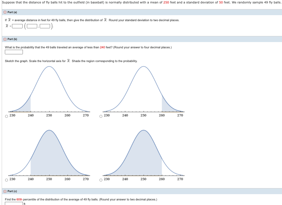 Suppose that the distance of fly balls hit to the outfield (in baseball) is normally distributed with a mean of 250 feet and a standard deviation of 50 feet. We randomly sample 49 fly balls.
O Part (a)
If X = average distance
n feet for 49 fly balls, then give the distribution of X. Round your standard deviation to two decimal places.
O Part (b)
What is the probability that the 49 balls traveled an average of less than 240 feet? (Round your answer to four decimal places.)
Sketch the graph. Scale the horizontal axis for X. Shade the region corresponding to the probability.
O 230
240
250
260
270
O 230
240
250
260
270
O 230
240
250
260
270
O 230
240
250
260
270
O Part (c)
Find the 60th percentile of the distribution of the average of 49 fly balls. (Round your answer to two decimal places.)
