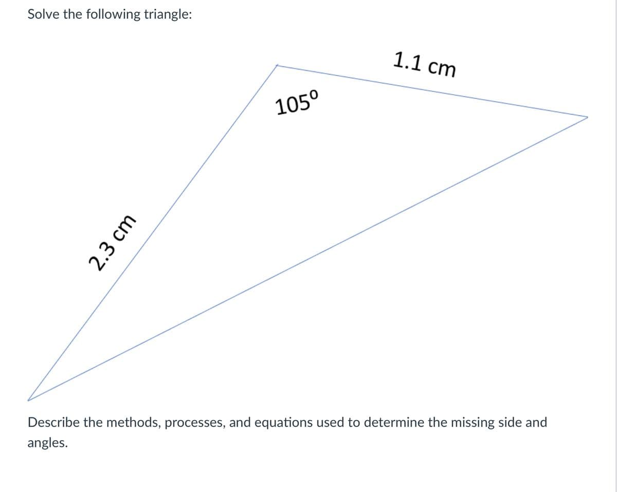 **Solve the following triangle:**

The diagram shows a triangle with the following information:

- One side is labeled as 2.3 cm.
- Another side is labeled as 1.1 cm.
- One angle is labeled as 105°.

**Task:** 

Describe the methods, processes, and equations used to determine the missing side and angles.

**Explanation:**

1. **Triangle Description:** The given triangle has two known sides and one known angle, which is 105°. This is an oblique triangle (non-right triangle).

2. **Method to Solve:**

   - **Law of Cosines:** Since two sides and the included angle are known, the Law of Cosines can be applied to find the third side. The formula is:

     \[
     c^2 = a^2 + b^2 - 2ab \cdot \cos(C)
     \]

     where \( a \) and \( b \) are the known sides, \( C \) is the known angle (105°), and \( c \) is the unknown side.

   - **Law of Sines:** Once the third side is found, the Law of Sines can be used to find the remaining angles. The formula is:

     \[
     \frac{a}{\sin A} = \frac{b}{\sin B} = \frac{c}{\sin C}
     \]

     where \( A \) and \( B \) are the unknown angles corresponding to the known and found sides.

3. **Process:**

   - Use the Law of Cosines to calculate the length of the third side.
   - Apply the Law of Sines to find one of the other angles.
   - Calculate the remaining angle using the fact that the sum of angles in a triangle is 180°.

4. **Example Calculation:**

   Start by calculating the third side using the Law of Cosines. Then use the Law of Sines to find another angle, remembering to adjust for angles that could be obtuse. Finally, find the last angle.

By following these steps, you will solve the triangle and determine all side lengths and angles.