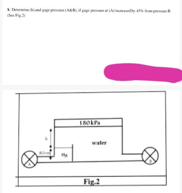 A: Determine (h) and gage pressure (A&B), if gage pressure at (A) increased by 45% from pressure B.
(See Fig.2)
180KFA
water
Hg
Fig.2
