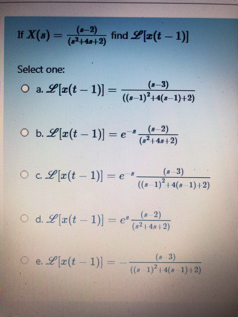 (-2)
If X() -12)
(2+4s+2)
find L[z(t – 1)]
Select one:
O a. L[¤(t – 1)]=
3)
((s-1)+4(8 1)+2)
O b. L[x(t – 1)] = e *
(8 2)
(8?1 48 1 2)
%3D
O c.Lr(t 1)] = e *
(* 3)
((* 1) 1 4(s 1)|2)
O d. L[z(t - 1)] e*
2)
(s²14x12)
O e. L[x(t – 1)
(* 3)
(( 1)1 4( 1)1 2)
