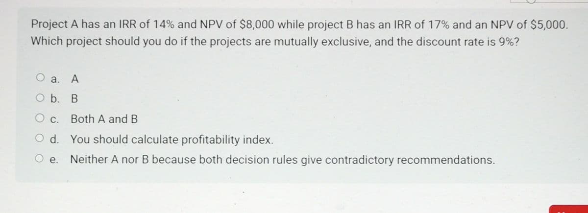 Project A has an IRR of 14% and NPV of $8,000 while project B has an IRR of 17% and an NPV of $5,000.
Which project should you do if the projects are mutually exclusive, and the discount rate is 9%?
a. A
O b. B
O c. Both A and B
d.
You should calculate profitability index.
O e. Neither A nor B because both decision rules give contradictory recommendations.