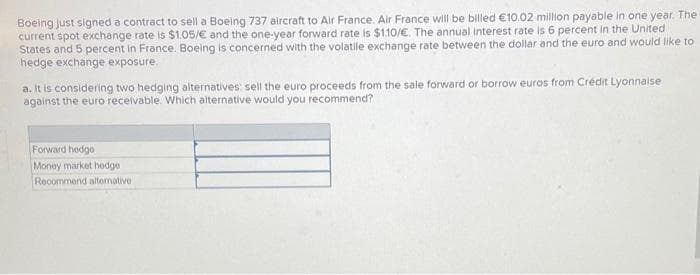 Boeing just signed a contract to sell a Boeing 737 aircraft to Air France. Air France will be billed €10.02 million payable in one year. The
current spot exchange rate is $1.05/€ and the one-year forward rate is $1.10/€. The annual interest rate is 6 percent in the United
States and 5 percent in France. Boeing is concerned with the volatile exchange rate between the dollar and the euro and would like to
hedge exchange exposure.
a. It is considering two hedging alternatives: sell the euro proceeds from the sale forward or borrow euros from Crédit Lyonnaise
against the euro receivable. Which alternative would you recommend?
Forward hedgo
Money market hedge
Recommend alternative i