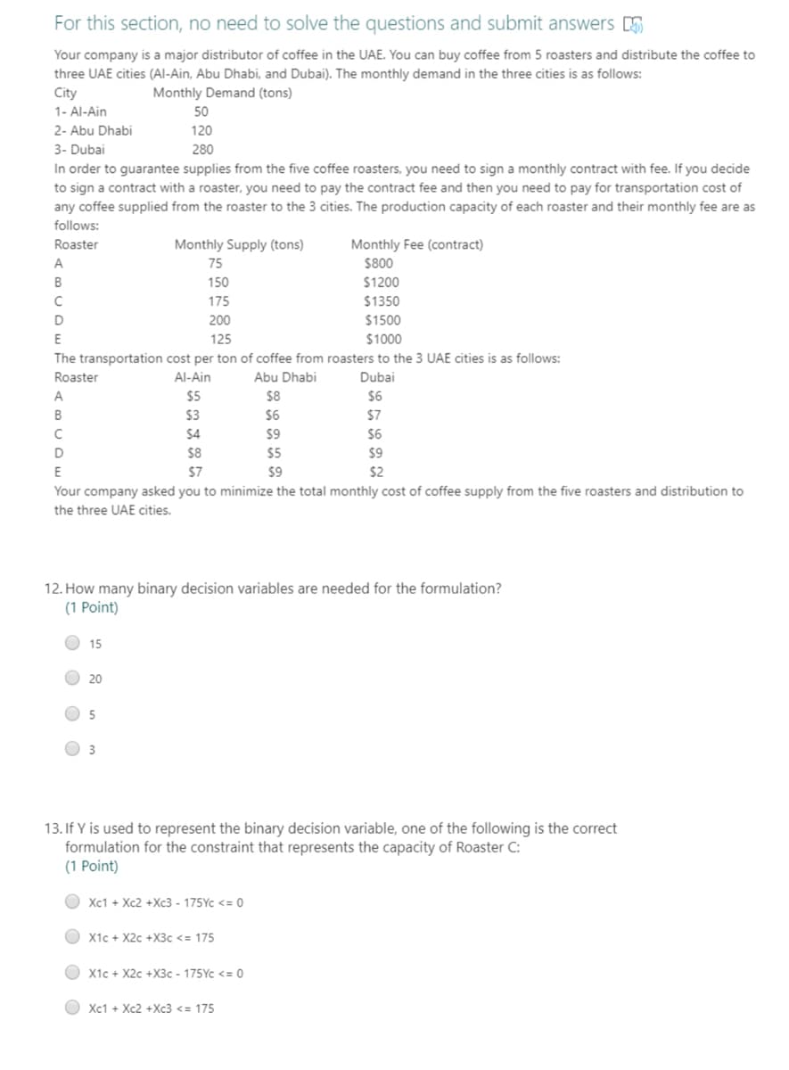 For this section, no need to solve the questions and submit answers
Your company is a major distributor of coffee in the UAE. You can buy coffee from 5 roasters and distribute the coffee to
three UAE cities (Al-Ain, Abu Dhabi, and Dubai). The monthly demand in the three cities is as follows:
City
Monthly Demand (tons)
1- Al-Ain
50
2- Abu Dhabi
120
3- Dubai
280
In order to guarantee supplies from the five coffee roasters, you need to sign a monthly contract with fee. If you decide
to sign a contract with a roaster, you need to pay the contract fee and then you need to pay for transportation cost of
any coffee supplied from the roaster to the 3 cities. The production capacity of each roaster and their monthly fee are as
follows:
Roaster
Monthly Supply (tons)
Monthly Fee (contract)
A
75
$800
B
150
$1200
C
175
$1350
D
200
$1500
E
125
$1000
The transportation cost per ton of coffee from roasters to the 3 UAE cities is as follows:
Roaster
Al-Ain
Abu Dhabi
Dubai
A
$5
$8
$6
B
$3
$6
$7
C
$4
$9
$6
D
$8
$5
$9
E
$7
$9
$2
Your company asked you to minimize the total monthly cost of coffee supply from the five roasters and distribution to
the three UAE cities.
12. How many binary decision variables are needed for the formulation?
(1 Point)
15
20
5
3
13. If Y is used to represent the binary decision variable, one of the following is the correct
formulation for the constraint that represents the capacity of Roaster C:
(1 Point)
Xc1 + Xc2 +Xc3 - 175Yc <= 0
X1c + X2c +X3c <= 175
X1c + X2c +X3c - 175Yc <= 0
Xc1 + Xc2 +Xc3 <= 175