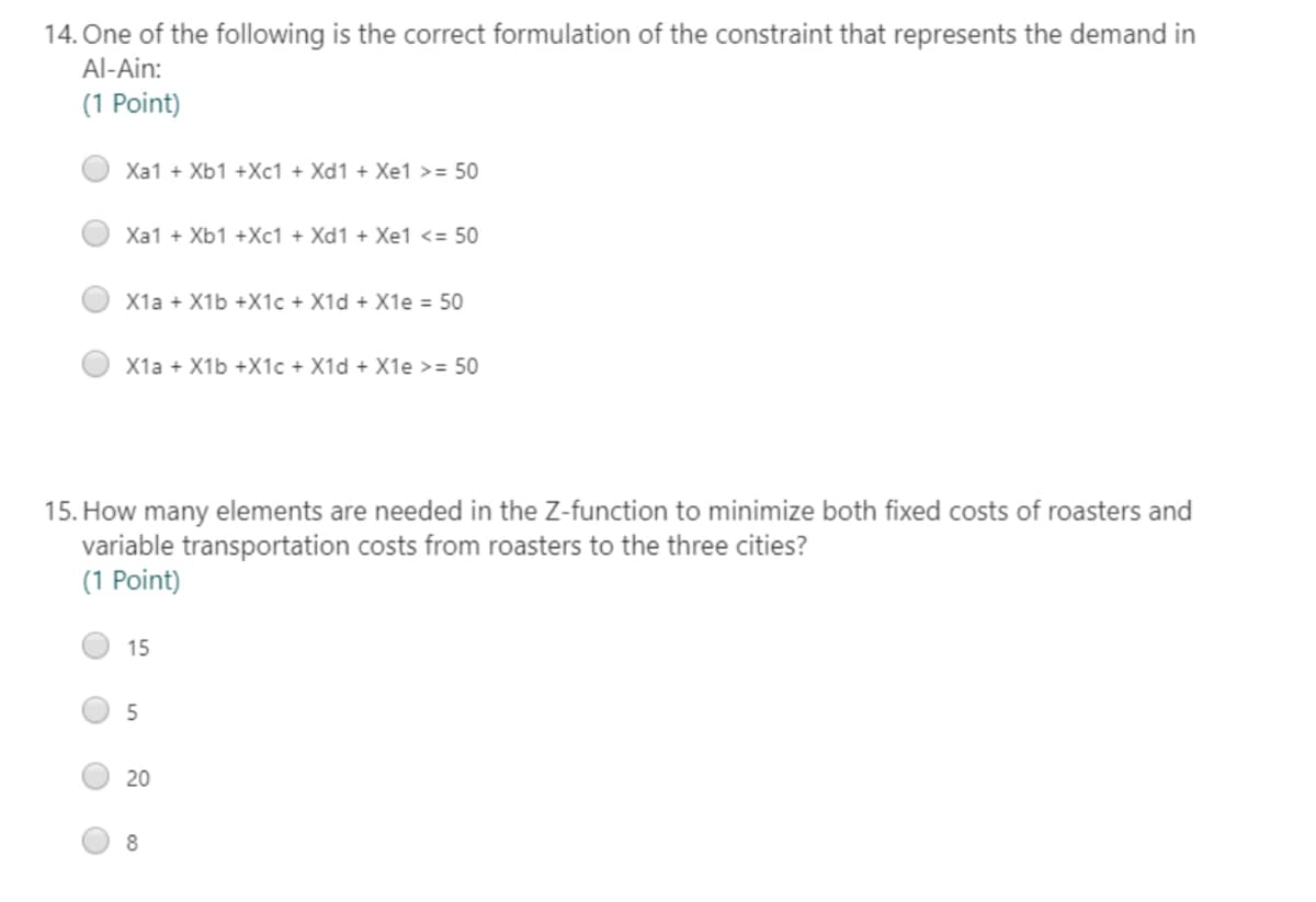 14. One of the following is the correct formulation of the constraint that represents the demand in
Al-Ain:
(1 Point)
Xa1 + Xb1 +Xc1 + Xd1 + Xe1 >= 50
Xa1 + Xb1 +Xc1 + Xd1 + Xe1 <= 50
X1a + X1b +X1c + X1d + X1e = 50
X1a + X1b +X1c + X1d + X1e >= 50
15. How many elements are needed in the Z-function to minimize both fixed costs of roasters and
variable transportation costs from roasters to the three cities?
(1 Point)
15
5
20
8