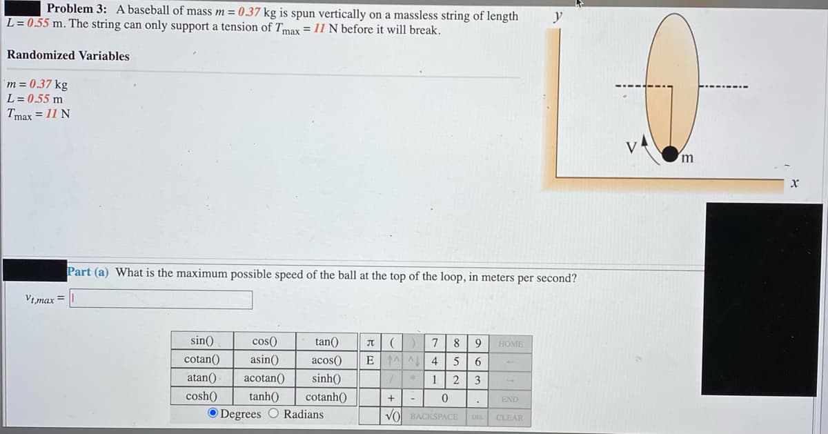 Problem 3: A baseball of mass m = 0.37 kg is spun vertically on a massless string of length
L = 0.55 m. The string can only support a tension of Tmax = 11 N before it will break.
Randomized Variables
m = 0.37 kg
L = 0.55 m
Tmax = 11 N
Part (a) What is the maximum possible speed of the ball at the top of the loop, in meters per second?
Vt,max =
sin()
cos()
tan()
7
8
9
JT
НОМE
cotan()
asin()
acos()
E
4
atan()
acotan()
sinh()
3
cosh()
tanh()
cotanh()
+
END
O Degrees O Radians
VO BACKSPACE
DEL CLEAR
