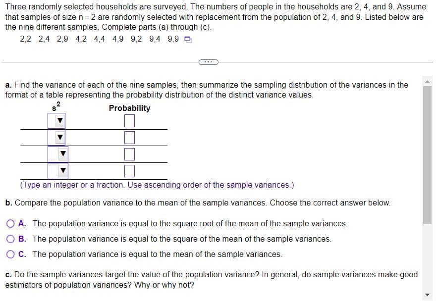 Three randomly selected households are surveyed. The numbers of people in the households are 2, 4, and 9. Assume
that samples of size n = 2 are randomly selected with replacement from the population of 2, 4, and 9. Listed below are
the nine different samples. Complete parts (a) through (c).
2,2 2,4 2,9 4,2 4,4 4,9 9,2 9,4 9,9
a. Find the variance of each of the nine samples, then summarize the sampling distribution of the variances in the
format of a table representing the probability distribution of the distinct variance values.
Probability
$²
(Type an integer or a fraction. Use ascending order of the sample variances.)
b. Compare the population variance to the mean of the sample variances. Choose the correct answer below.
O A. The population variance is equal to the square root of the mean of the sample variances.
B. The population variance is equal to the square of the mean of the sample variances.
OC. The population variance is equal to the mean of the sample variances.
c. Do the sample variances target the value of the population variance? In general, do sample variances make good
estimators of population variances? Why or why not?