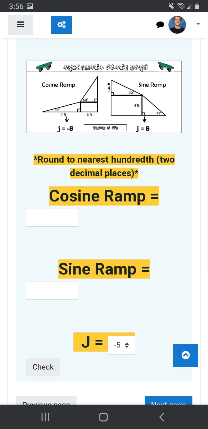 3:56
III
Cosine Ramp
ARFABHATA SKATE PARU
Check
7 ft
|||
j=-5
П
Drevious page
60°
3 ft
OURCH & ITS
30°
Sine Ramp
*Round to nearest hundredth (two
decimal places)*
Cosine Ramp =
4 ft
J= -5♦
j=5
Sine Ramp =
45
O
Novt nodo